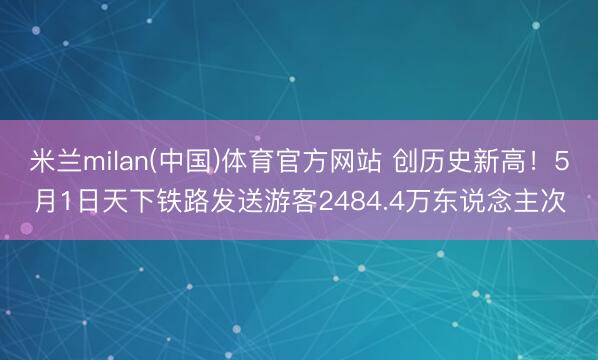 米兰milan(中国)体育官方网站 创历史新高！5月1日天下铁路发送游客2484.4万东说念主次