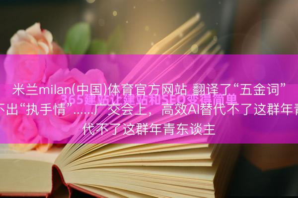 米兰milan(中国)体育官方网站 翻译了“五金词”，却翻不出“执手情”......广交会上，高效AI替代不了这群年青东谈主