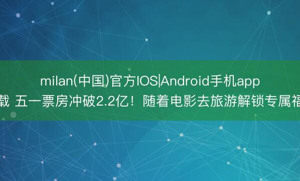 milan(中国)官方IOS|Android手机app下载 五一票房冲破2.2亿！随着电影去旅游解锁专属福利