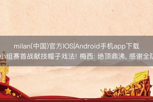 milan(中国)官方IOS|Android手机app下载 小组赛首战献技帽子戏法! 梅西: 绝顶鼎沸， 感谢全队