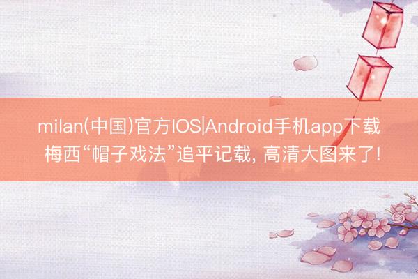 milan(中国)官方IOS|Android手机app下载 梅西“帽子戏法”追平记载， 高清大图来了!
