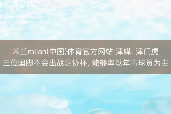 米兰milan(中国)体育官方网站 津媒: 津门虎三位国脚不会出战足协杯， 能够率以年青球员为主