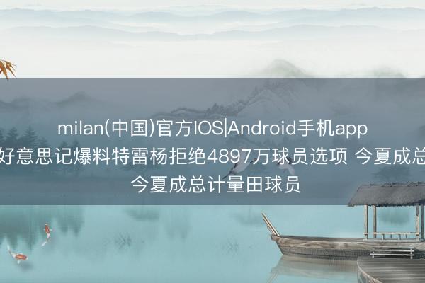 milan(中国)官方IOS|Android手机app下载 重磅! 好意思记爆料特雷杨拒绝4897万球员选项 今夏成总计量田球员