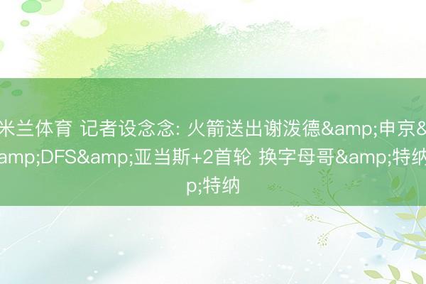 米兰体育 记者设念念: 火箭送出谢泼德&申京&DFS&亚当斯+2首轮 换字母哥&特纳