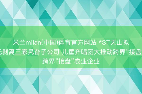 米兰milan(中国)体育官方网站 *ST天山拟以110万元剥离三家旯旮子公司 儿童齐唱团大推动跨界“接盘”农业企业