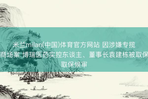 米兰milan(中国)体育官方网站 因涉嫌专揽证券商场案 博瑞医药实控东谈主、董事长袁建栋被取保候审