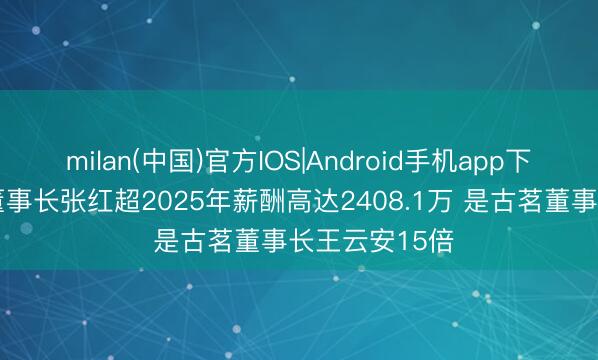 milan(中国)官方IOS|Android手机app下载 蜜雪集团董事长张红超2025年薪酬高达2408.1万 是古茗董事长王云安15倍