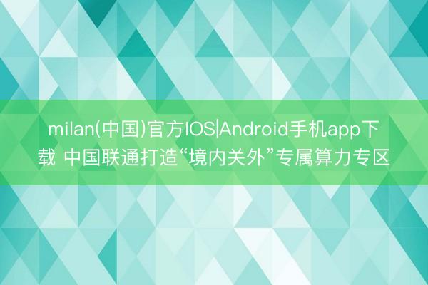 milan(中国)官方IOS|Android手机app下载 中国联通打造“境内关外”专属算力专区