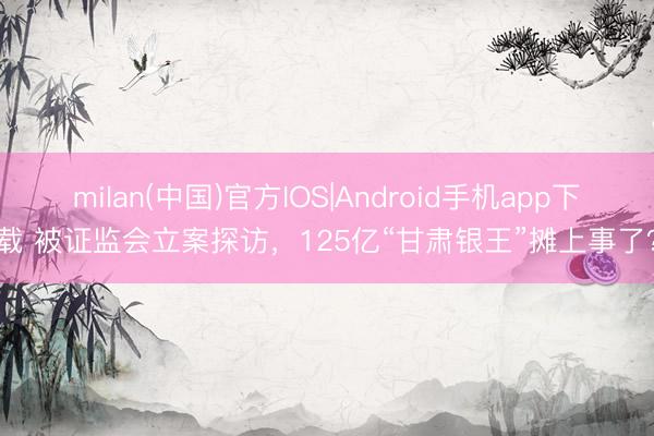 milan(中国)官方IOS|Android手机app下载 被证监会立案探访，125亿“甘肃银王”摊上事了？