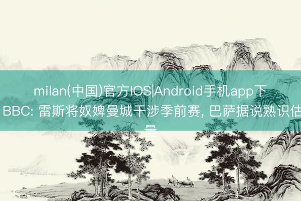 milan(中国)官方IOS|Android手机app下载 BBC: 雷斯将奴婢曼城干涉季前赛, 巴萨据说熟识估量