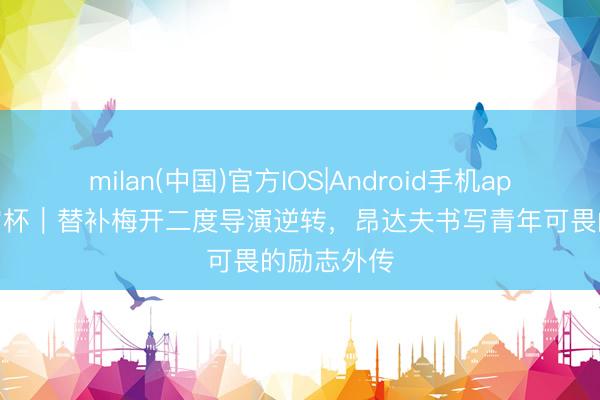 milan(中国)官方IOS|Android手机app下载 宇宙杯|替补梅开二度导演逆转,昂达夫书写青年可畏的励志外传