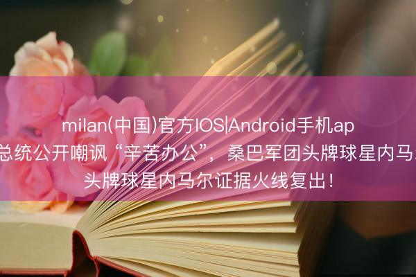 milan(中国)官方IOS|Android手机app下载 竟被巴西总统公开嘲讽 “辛苦办公”,桑巴军团头牌球星内马尔证据火线复出!