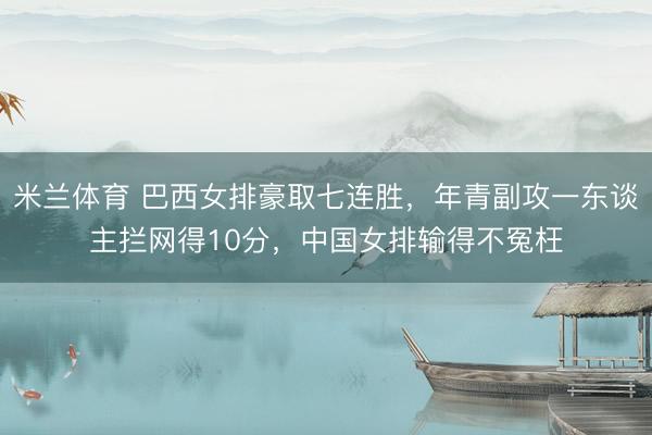 米兰体育 巴西女排豪取七连胜，年青副攻一东谈主拦网得10分，中国女排输得不冤枉